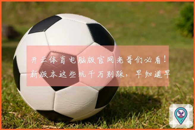 开云体育电脑版官网老哥们必看！新版本这些坑千万别踩，早知道早安心！